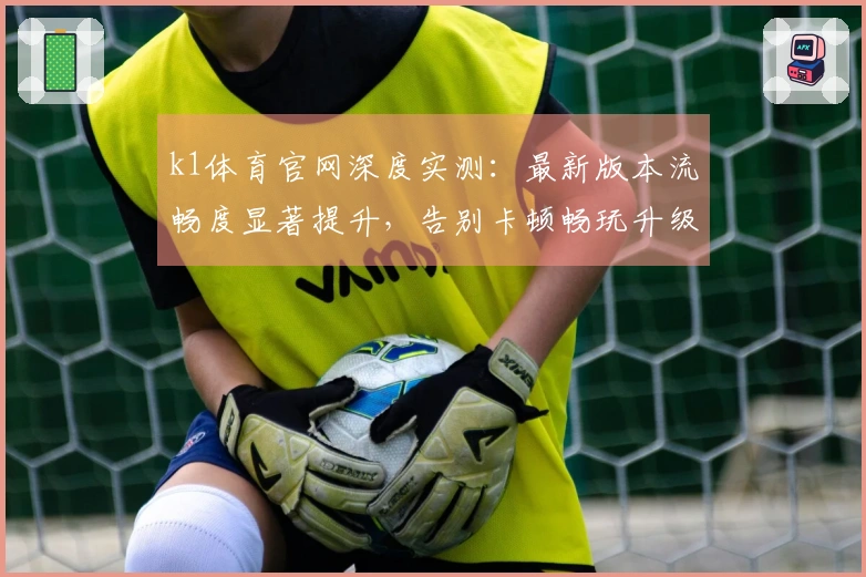 k1体育官网深度实测：最新版本流畅度显著提升，告别卡顿畅玩升级