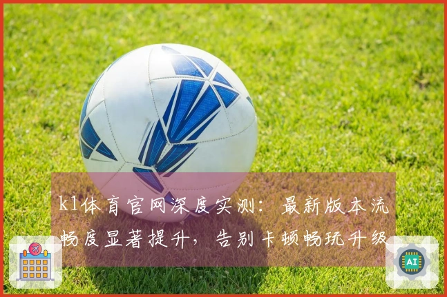 k1体育官网深度实测：最新版本流畅度显著提升，告别卡顿畅玩升级